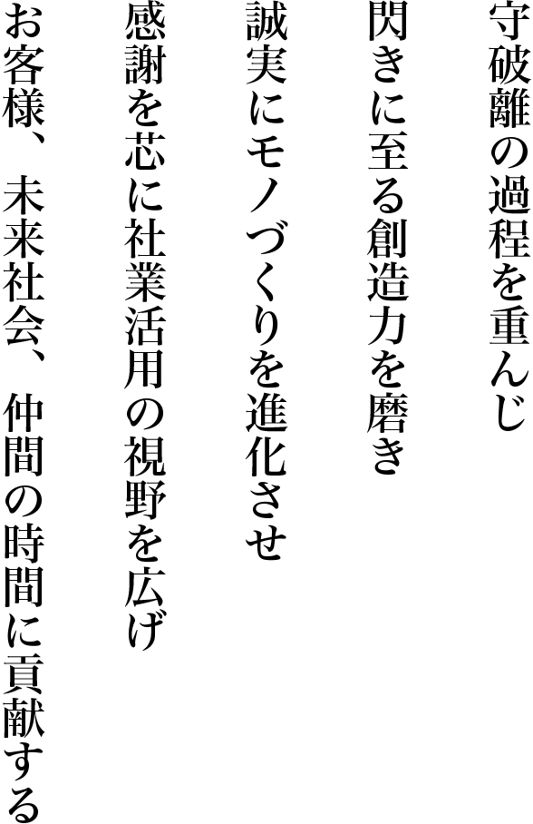 守破離の過程を重んじ　閃きに至る想像力を磨き　誠実にモノづくりを進化させ　感謝を芯に社業活用の視野を広げ　お客様、未来社会、仲間の時間に貢献する